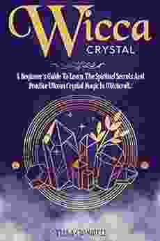 WICCA CRYSTAL MAGIC: A BEGINNER S GUIDE TO LEARNING THE SPIRITUAL SECRETS AND PRACTICE OF WICCAN CRYSTAL MAGIC IN WITCHCRAFT