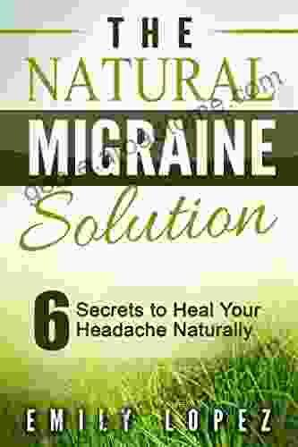 The Natural Migraine Solution: 6 Secrets To Heal Your Headache Naturally